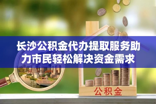 宽城长沙公积金代办提取服务助力市民轻松解决资金需求