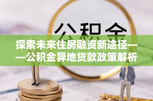 宽城探索未来住房融资新途径——公积金异地贷款政策解析与实践