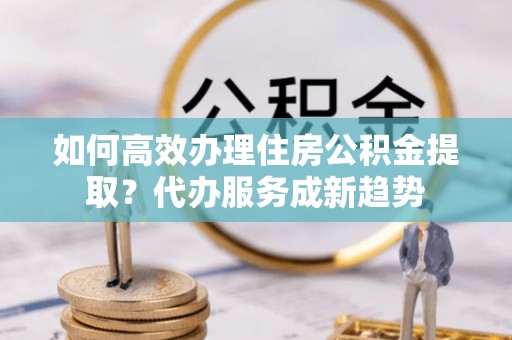 宽城如何高效办理住房公积金提取？代办服务成新趋势